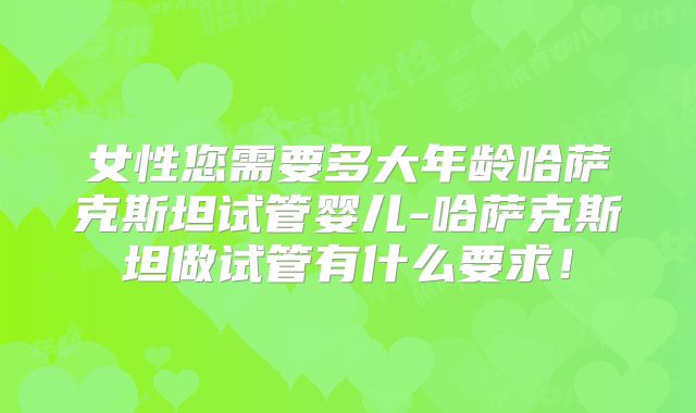 女性您需要多大年龄哈萨克斯坦试管婴儿-哈萨克斯坦做试管有什么要求!