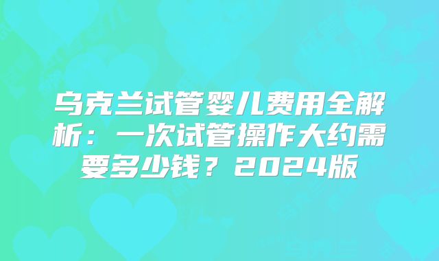 乌克兰试管婴儿费用全解析：一次试管操作大约需要多少钱？2024版