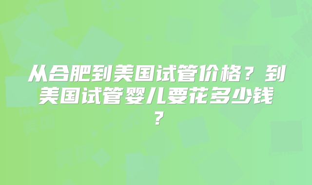 从合肥到美国试管价格？到美国试管婴儿要花多少钱？