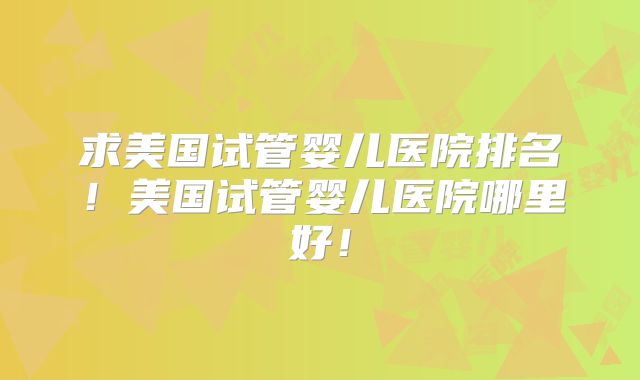 求美国试管婴儿医院排名！美国试管婴儿医院哪里好！