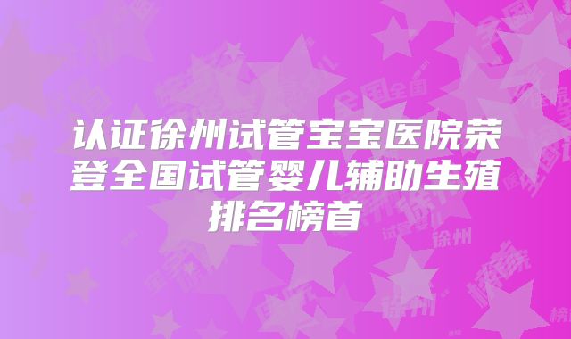 认证徐州试管宝宝医院荣登全国试管婴儿辅助生殖排名榜首