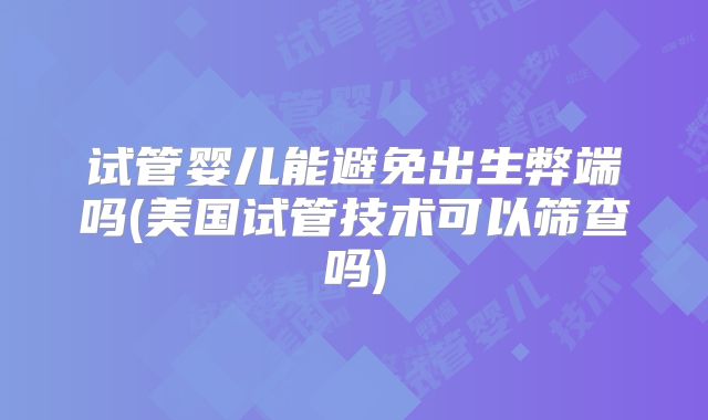 试管婴儿能避免出生弊端吗(美国试管技术可以筛查吗)