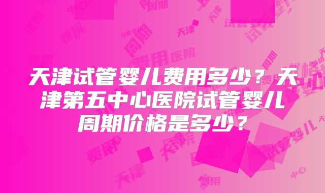 天津试管婴儿费用多少？天津第五中心医院试管婴儿周期价格是多少？