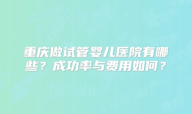 重庆做试管婴儿医院有哪些？成功率与费用如何？