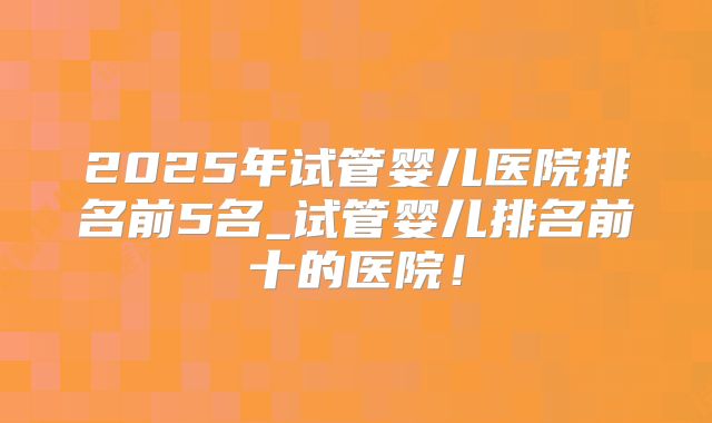 2025年试管婴儿医院排名前5名_试管婴儿排名前十的医院!