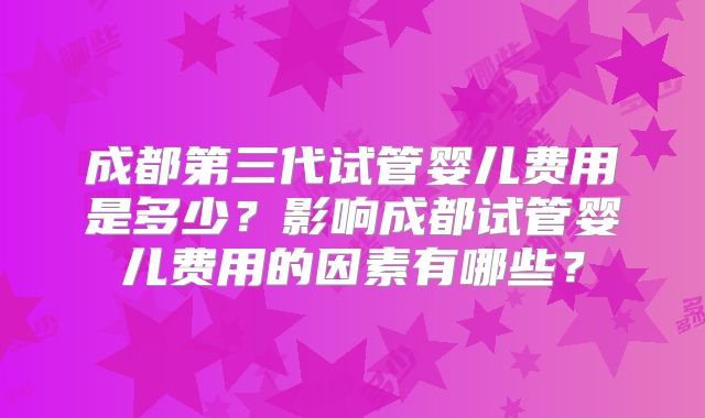 成都第三代试管婴儿费用是多少？影响成都试管婴儿费用的因素有哪些？