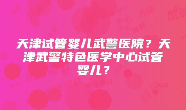 天津试管婴儿武警医院？天津武警特色医学中心试管婴儿？