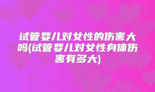 试管婴儿对女性的伤害大吗(试管婴儿对女性身体伤害有多大)