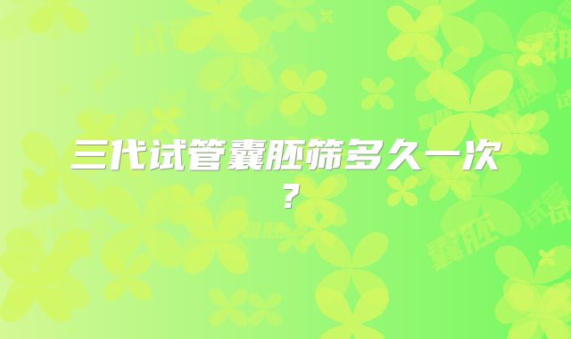 三代试管囊胚筛多久一次？