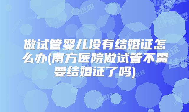做试管婴儿没有结婚证怎么办(南方医院做试管不需要结婚证了吗)