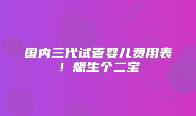 国内三代试管婴儿费用表！想生个二宝