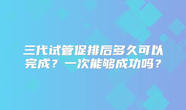 三代试管促排后多久可以完成？一次能够成功吗？