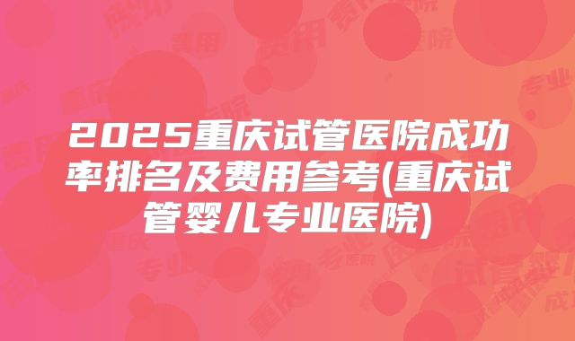 2025重庆试管医院成功率排名及费用参考(重庆试管婴儿专业医院)