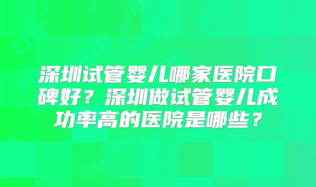 深圳试管婴儿哪家医院口碑好？深圳做试管婴儿成功率高的医院是哪些？