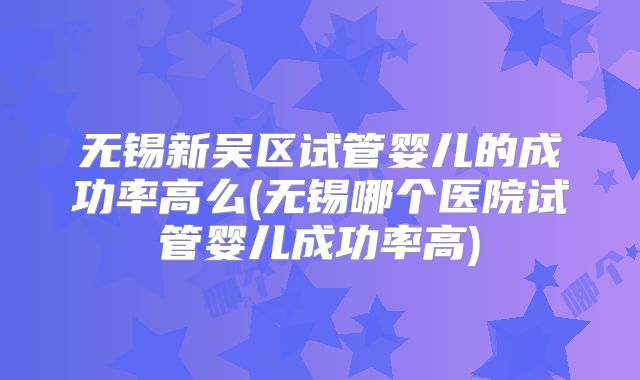 无锡新吴区试管婴儿的成功率高么(无锡哪个医院试管婴儿成功率高)