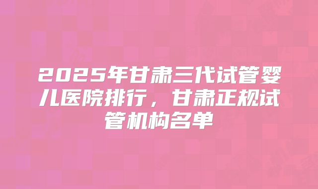 2025年甘肃三代试管婴儿医院排行，甘肃正规试管机构名单