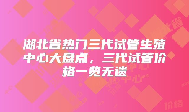 湖北省热门三代试管生殖中心大盘点，三代试管价格一览无遗