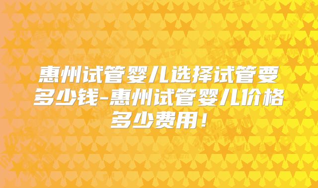 惠州试管婴儿选择试管要多少钱-惠州试管婴儿价格多少费用!