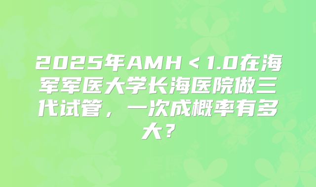 2025年AMH＜1.0在海军军医大学长海医院做三代试管，一次成概率有多大？