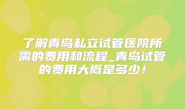 了解青岛私立试管医院所需的费用和流程_青岛试管的费用大概是多少！