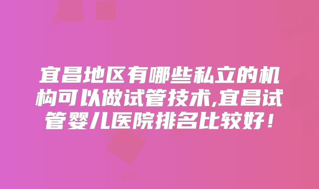 宜昌地区有哪些私立的机构可以做试管技术,宜昌试管婴儿医院排名比较好！