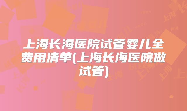 上海长海医院试管婴儿全费用清单(上海长海医院做试管)