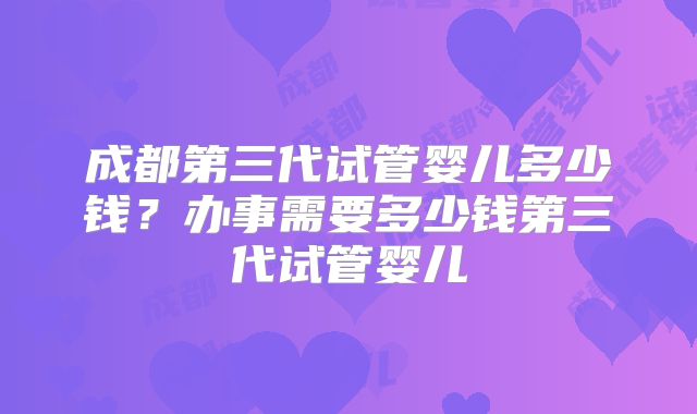 成都第三代试管婴儿多少钱?办事需要多少钱第三代试管婴儿