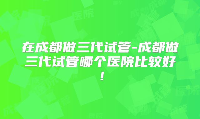 在成都做三代试管-成都做三代试管哪个医院比较好！