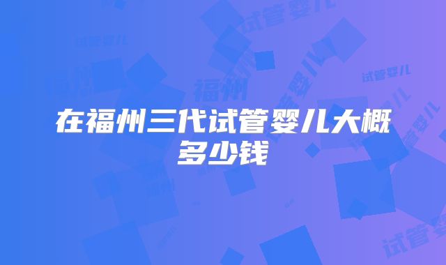 在福州三代试管婴儿大概多少钱