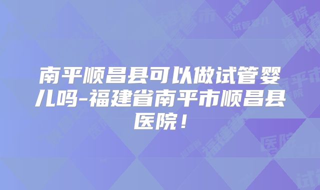 南平顺昌县可以做试管婴儿吗-福建省南平市顺昌县医院！