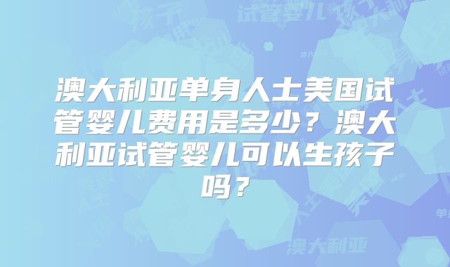 澳大利亚单身人士美国试管婴儿费用是多少？澳大利亚试管婴儿可以生孩子吗？