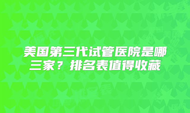 美国第三代试管医院是哪三家？排名表值得收藏