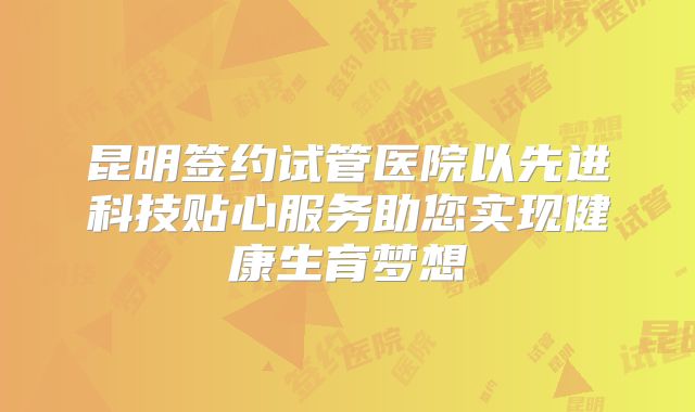 昆明签约试管医院以先进科技贴心服务助您实现健康生育梦想
