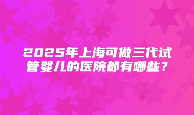 2025年上海可做三代试管婴儿的医院都有哪些？