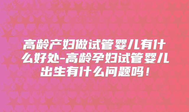 高龄产妇做试管婴儿有什么好处-高龄孕妇试管婴儿出生有什么问题吗！
