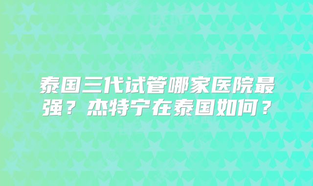 泰国三代试管哪家医院最强？杰特宁在泰国如何？
