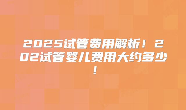 2025试管费用解析！202试管婴儿费用大约多少！