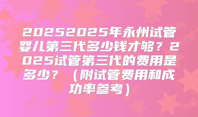 20252025年永州试管婴儿第三代多少钱才够？2025试管第三代的费用是多少？（附试管费用和成功率参考）