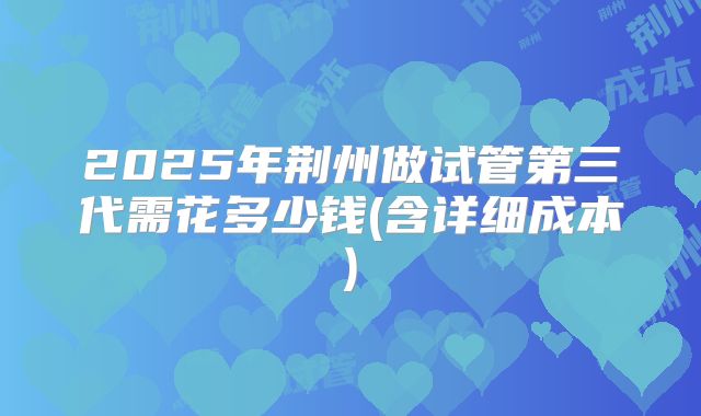 2025年荆州做试管第三代需花多少钱(含详细成本)