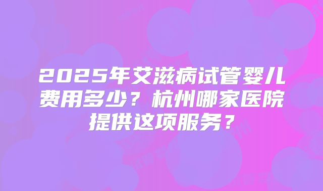 2025年艾滋病试管婴儿费用多少?杭州哪家医院提供这项服务?