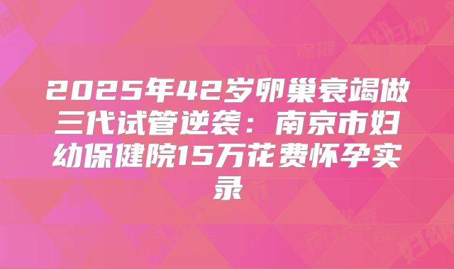 2025年42岁卵巢衰竭做三代试管逆袭：南京市妇幼保健院15万花费怀孕实录