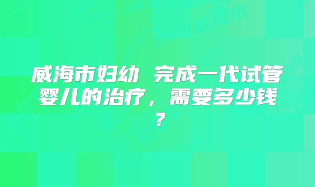 威海市妇幼 完成一代试管婴儿的治疗，需要多少钱？