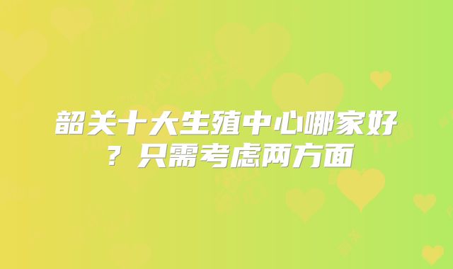 韶关十大生殖中心哪家好？只需考虑两方面