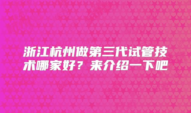 浙江杭州做第三代试管技术哪家好?来介绍一下吧
