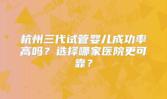 杭州三代试管婴儿成功率高吗？选择哪家医院更可靠？