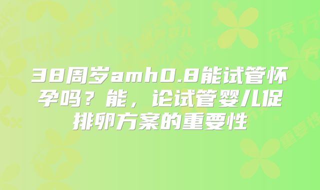 38周岁amh0.8能试管怀孕吗？能，论试管婴儿促排卵方案的重要性