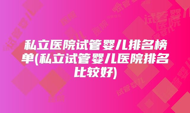 私立医院试管婴儿排名榜单(私立试管婴儿医院排名比较好)