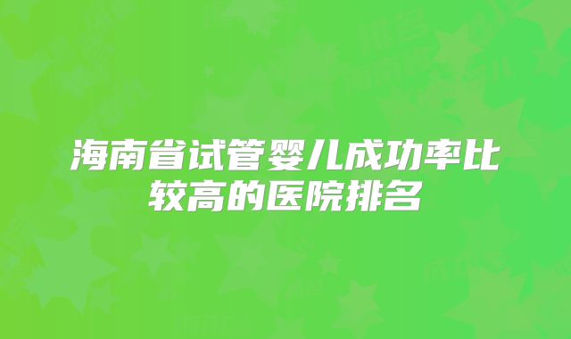 海南省试管婴儿成功率比较高的医院排名