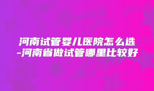河南试管婴儿医院怎么选-河南省做试管哪里比较好