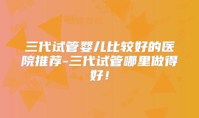 三代试管婴儿比较好的医院推荐-三代试管哪里做得好！